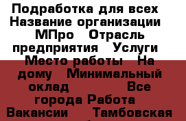 Подработка для всех › Название организации ­ МПро › Отрасль предприятия ­ Услуги › Место работы ­ На дому › Минимальный оклад ­ 15 000 - Все города Работа » Вакансии   . Тамбовская обл.